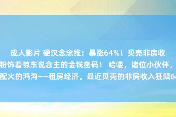 成人影片 硬汉念念维：暴涨64%！贝壳非房收入狂飙，租房商业