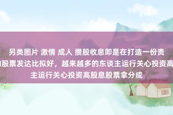 另类图片 激情 成人 攒股收息即是在打造一份责任 最近高股息