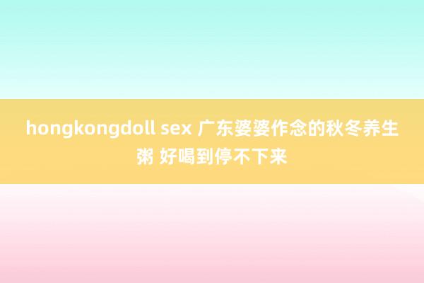 hongkongdoll sex 广东婆婆作念的秋冬养生粥 好喝到停不下来