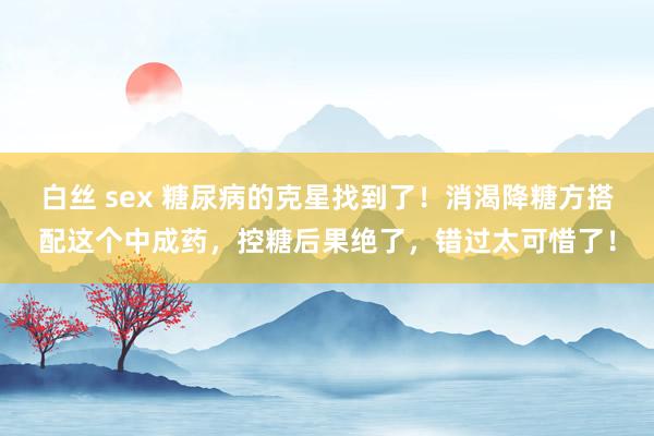 白丝 sex 糖尿病的克星找到了！消渴降糖方搭配这个中成药，