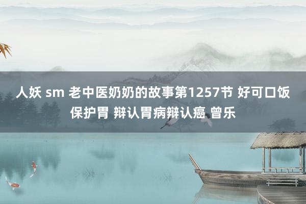 人妖 sm 老中医奶奶的故事第1257节 好可口饭保护胃 辩认胃病辩认癌 曾乐