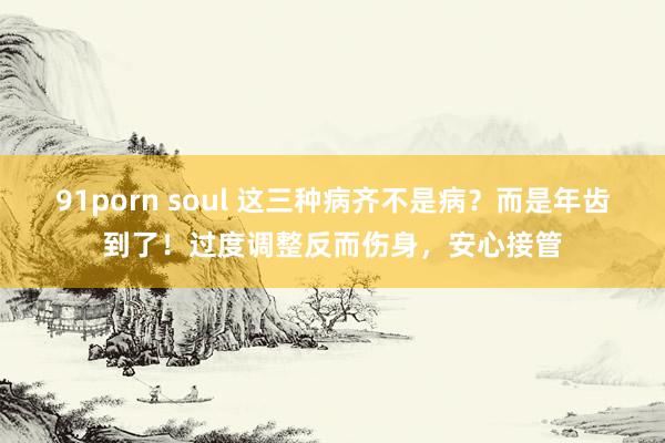 91porn soul 这三种病齐不是病？而是年齿到了！过度调整反而伤身，安心接管