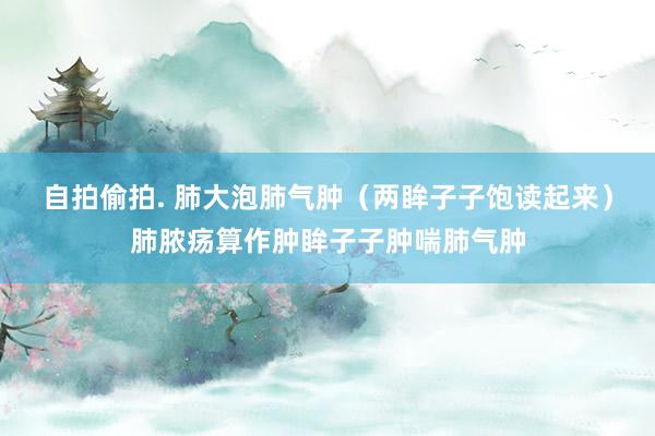 自拍偷拍. 肺大泡肺气肿（两眸子子饱读起来）肺脓疡算作肿眸子子肿喘肺气肿