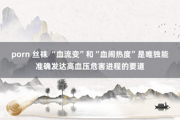 porn 丝袜 “血流变”和“血闹热度”是唯独能准确发达高血