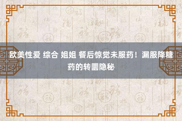 欧美性爱 综合 姐姐 餐后惊觉未服药！漏服降糖药的转圜隐秘