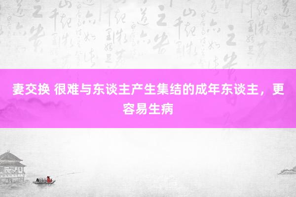妻交换 很难与东谈主产生集结的成年东谈主，更容易生病