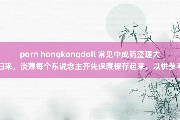 porn hongkongdoll 常见中成药整理大归来，淡薄每个东说念主齐先保藏保存起来，以供参考