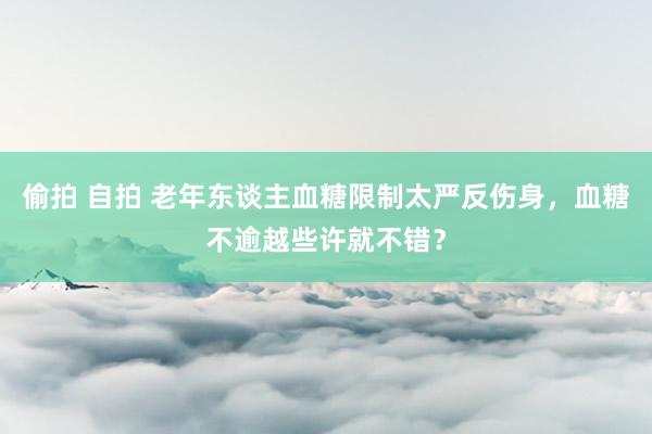 偷拍 自拍 老年东谈主血糖限制太严反伤身，血糖不逾越些许就不错？