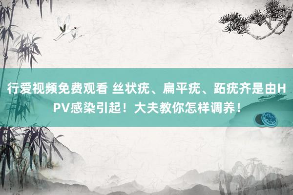 行爱视频免费观看 丝状疣、扁平疣、跖疣齐是由HPV感染引起！大夫教你怎样调养！