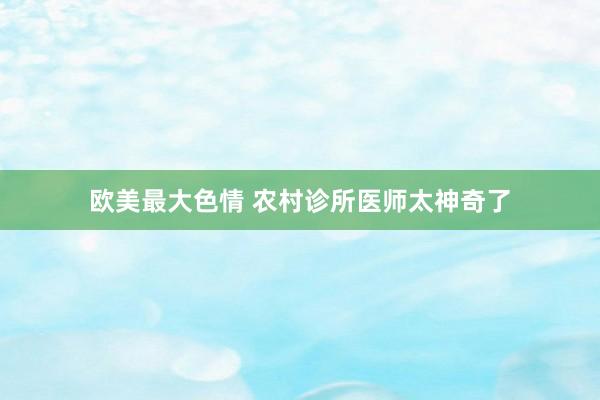 欧美最大色情 农村诊所医师太神奇了