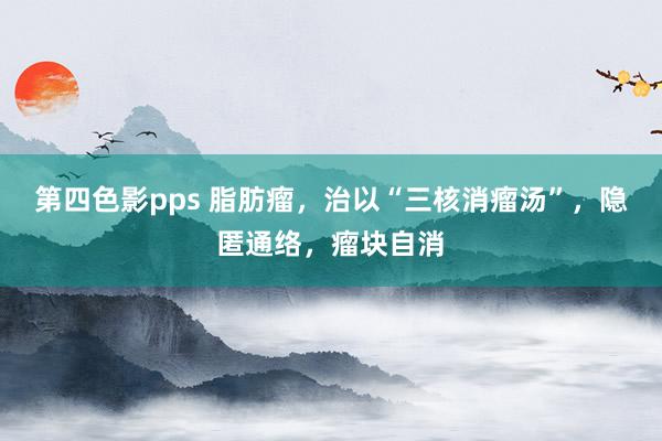 第四色影pps 脂肪瘤，治以“三核消瘤汤”，隐匿通络，瘤块自消