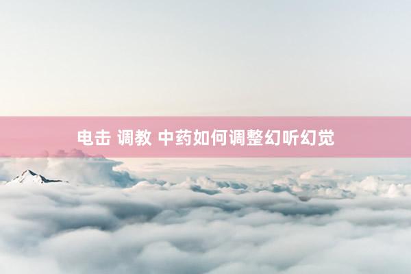 电击 调教 中药如何调整幻听幻觉