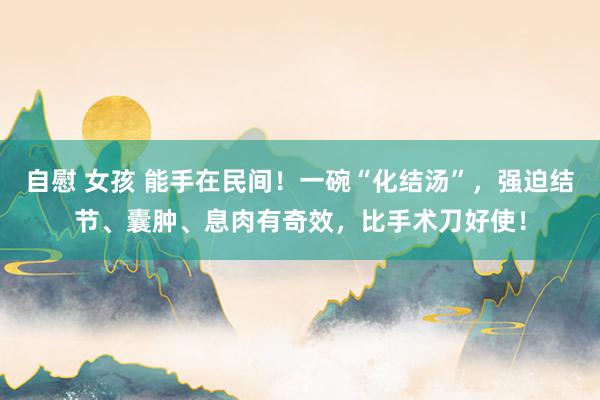 自慰 女孩 能手在民间！一碗“化结汤”，强迫结节、囊肿、息肉有奇效，比手术刀好使！