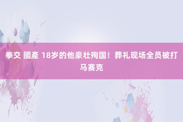 拳交 國產 18岁的他豪壮殉国！葬礼现场全员被打马赛克
